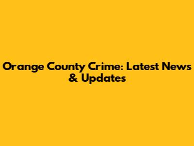 Orange County Crime: Latest News & Updates