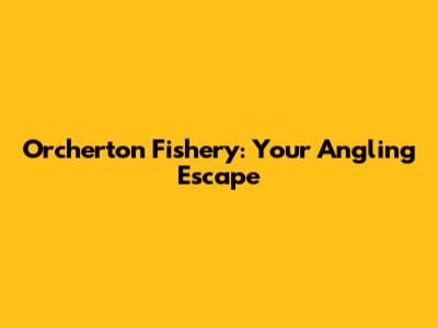 Orcherton Fishery: Your Angling Escape
