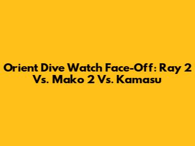 Orient Dive Watch Face-Off: Ray 2 Vs. Mako 2 Vs. Kamasu