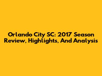 Orlando City SC: 2017 Season Review, Highlights, And Analysis