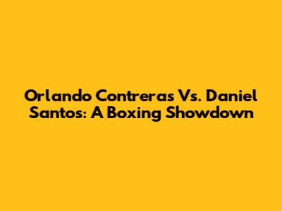 Orlando Contreras Vs. Daniel Santos: A Boxing Showdown
