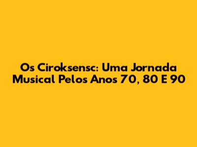 Os Ciroksensc: Uma Jornada Musical Pelos Anos 70, 80 E 90