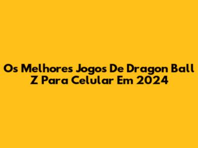 Os Melhores Jogos De Dragon Ball Z Para Celular Em 2024