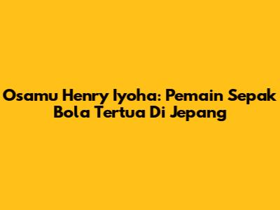 Osamu Henry Iyoha: Pemain Sepak Bola Tertua Di Jepang