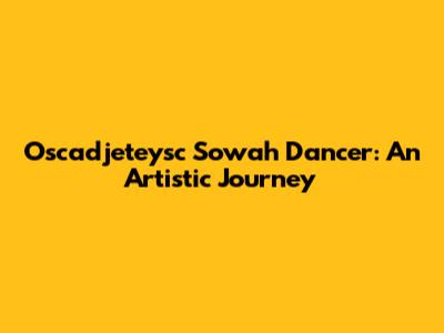 Oscadjeteysc Sowah Dancer: An Artistic Journey