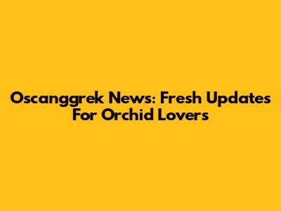 Oscanggrek News: Fresh Updates For Orchid Lovers
