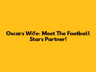 Oscar's Wife: Meet The Football Star's Partner!