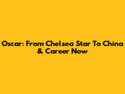 Oscar: From Chelsea Star To China & Career Now