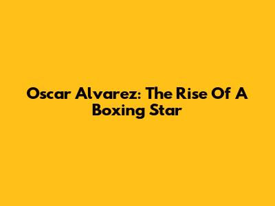 Oscar Alvarez: The Rise Of A Boxing Star