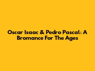 Oscar Isaac & Pedro Pascal: A Bromance For The Ages
