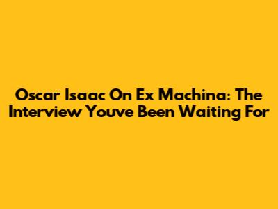 Oscar Isaac On Ex Machina: The Interview You've Been Waiting For