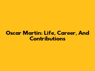 Oscar Martin: Life, Career, And Contributions