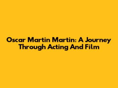 Oscar Martin Martin: A Journey Through Acting And Film