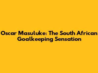 Oscar Masuluke: The South African Goalkeeping Sensation