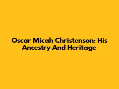 Oscar Micah Christenson: His Ancestry And Heritage