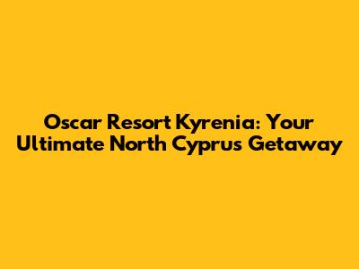 Oscar Resort Kyrenia: Your Ultimate North Cyprus Getaway