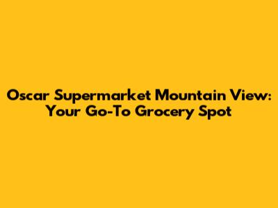 Oscar Supermarket Mountain View: Your Go-To Grocery Spot