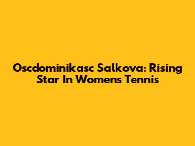 Oscdominikasc Salkova: Rising Star In Women's Tennis