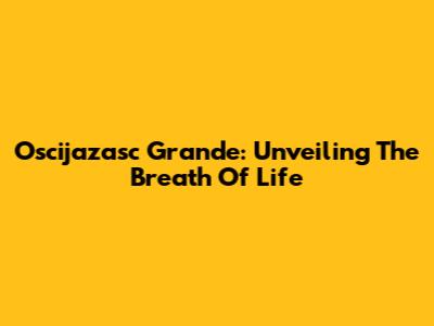 Oscijazasc Grande: Unveiling The Breath Of Life