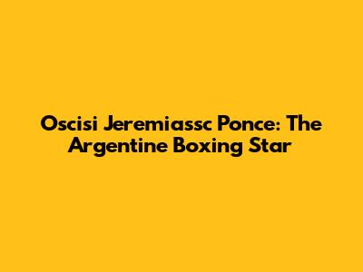 Oscisi Jeremiassc Ponce: The Argentine Boxing Star