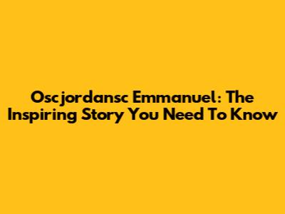 Oscjordansc Emmanuel: The Inspiring Story You Need To Know