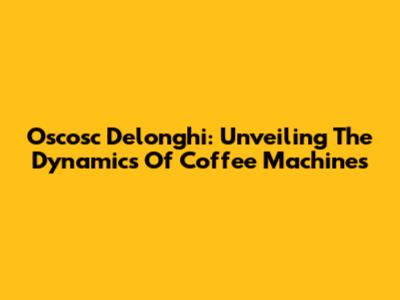 Oscosc Delonghi: Unveiling The Dynamics Of Coffee Machines