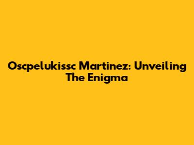 Oscpelukissc Martinez: Unveiling The Enigma