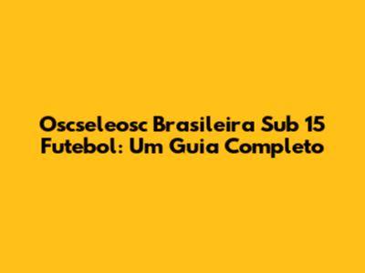 Oscseleosc Brasileira Sub 15 Futebol: Um Guia Completo