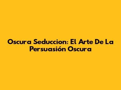 Oscura Seduccion: El Arte De La Persuasión Oscura