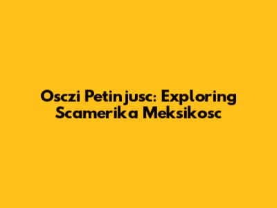 Osczi Petinjusc: Exploring Scamerika Meksikosc