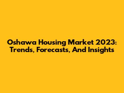 Oshawa Housing Market 2023: Trends, Forecasts, And Insights