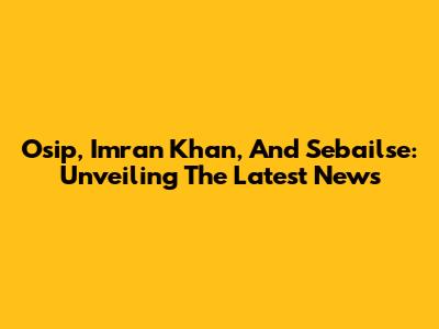 Osip, Imran Khan, And Sebailse: Unveiling The Latest News