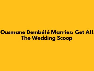Ousmane Dembélé Marries: Get All The Wedding Scoop