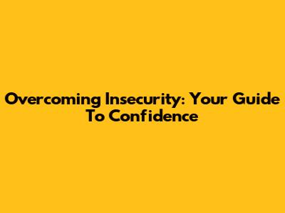 Overcoming Insecurity: Your Guide To Confidence