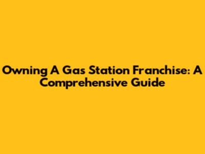 Owning A Gas Station Franchise: A Comprehensive Guide