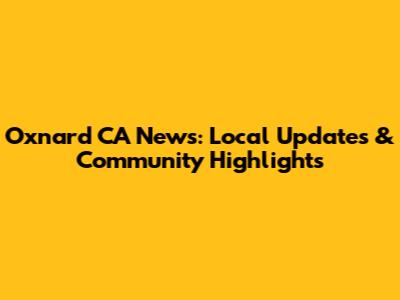 Oxnard CA News: Local Updates & Community Highlights