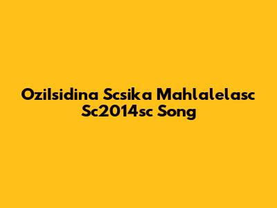 OziIsidina Scsika Mahlalelasc Sc2014sc Song