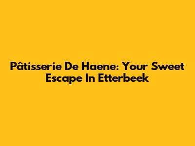 Pâtisserie De Haene: Your Sweet Escape In Etterbeek