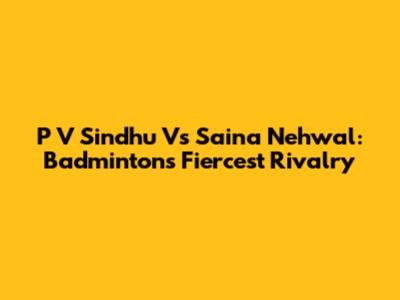 P V Sindhu Vs Saina Nehwal: Badminton's Fiercest Rivalry