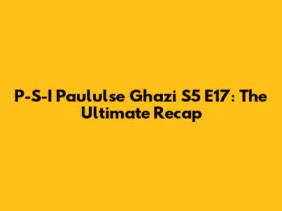 P-S-I Paululse Ghazi S5 E17: The Ultimate Recap