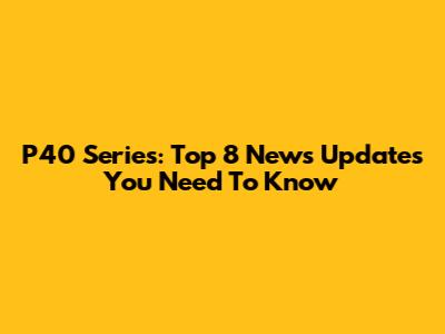 P40 Series: Top 8 News Updates You Need To Know