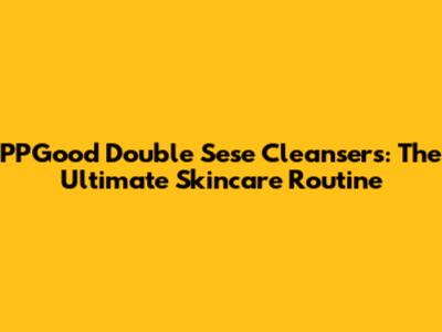 PPGood Double Sese Cleansers: The Ultimate Skincare Routine
