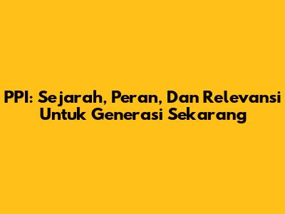 PPI: Sejarah, Peran, Dan Relevansi Untuk Generasi Sekarang