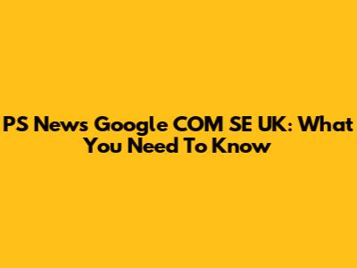 PS News Google COM SE UK: What You Need To Know