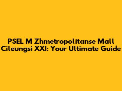 PSEL M Zhmetropolitanse Mall Cileungsi XXI: Your Ultimate Guide