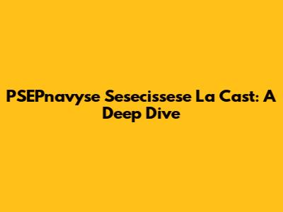 PSEPnavyse Sesecissese La Cast: A Deep Dive