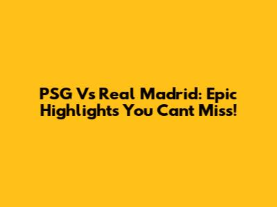 PSG Vs Real Madrid: Epic Highlights You Can't Miss!