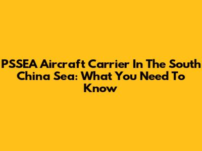 PSSEA Aircraft Carrier In The South China Sea: What You Need To Know