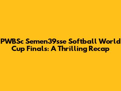 PWBSc Semen39sse Softball World Cup Finals: A Thrilling Recap