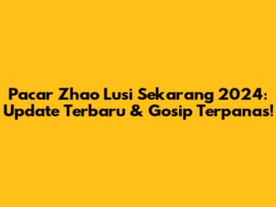 Pacar Zhao Lusi Sekarang 2024: Update Terbaru & Gosip Terpanas!